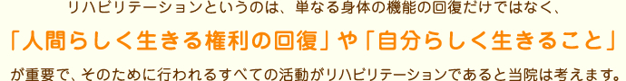 リハビリテーションというのは、単なる身体の機能の回復だけではなく、「人間らしく生きる権利の回復」や「自分らしく生きること」が重要で、そのために行われるすべての活動がリハビリテーションであると当院は考えます。